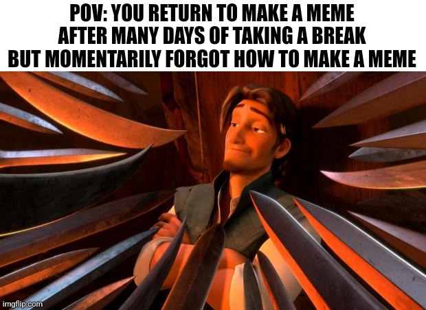 Busy me irl finally decided to return :P | POV: YOU RETURN TO MAKE A MEME AFTER MANY DAYS OF TAKING A BREAK BUT MOMENTARILY FORGOT HOW TO MAKE A MEME | image tagged in memes,funny memes | made w/ Imgflip meme maker