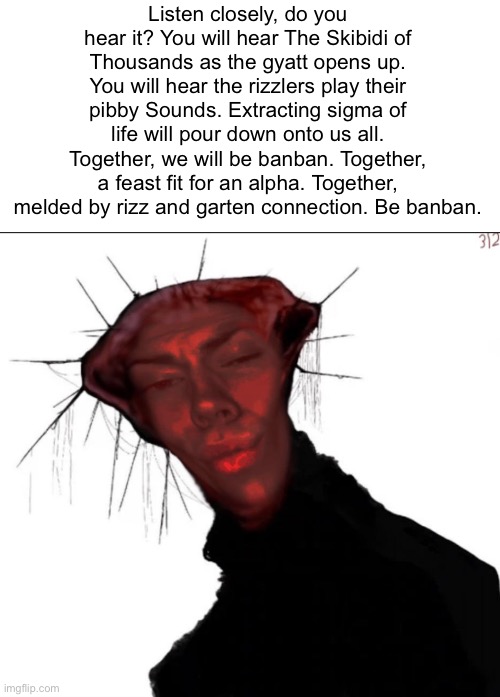 Listen closely, do you hear it? You will hear The Skibidi of Thousands as the gyatt opens up. You will hear the rizzlers play th | Listen closely, do you hear it? You will hear The Skibidi of Thousands as the gyatt opens up. You will hear the rizzlers play their pibby Sounds. Extracting sigma of life will pour down onto us all. Together, we will be banban. Together, a feast fit for an alpha. Together, melded by rizz and garten connection. Be banban. | image tagged in the rizzed one | made w/ Imgflip meme maker