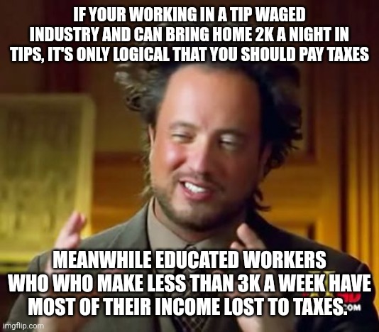 Ancient Aliens | IF YOUR WORKING IN A TIP WAGED INDUSTRY AND CAN BRING HOME 2K A NIGHT IN TIPS, IT'S ONLY LOGICAL THAT YOU SHOULD PAY TAXES; MEANWHILE EDUCATED WORKERS WHO WHO MAKE LESS THAN 3K A WEEK HAVE MOST OF THEIR INCOME LOST TO TAXES. | image tagged in memes,ancient aliens | made w/ Imgflip meme maker