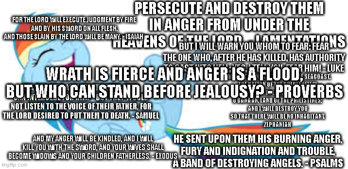 God is Love and Kindness Uh huh right | PERSECUTE AND DESTROY THEM IN ANGER FROM UNDER THE HEAVENS OF THE LORD. - LAMENTATIONS; FOR THE LORD WILL EXECUTE JUDGMENT BY FIRE
AND BY HIS SWORD ON ALL FLESH,
AND THOSE SLAIN BY THE LORD WILL BE MANY. - ISAIAH; BUT I WILL WARN YOU WHOM TO FEAR: FEAR THE ONE WHO, AFTER HE HAS KILLED, HAS AUTHORITY TO CAST INTO HELL; YES, I TELL YOU, FEAR HIM! - LUKE; WRATH IS FIERCE AND ANGER IS A FLOOD,
BUT WHO CAN STAND BEFORE JEALOUSY? - PROVERBS; WOE TO THE INHABITANTS OF THE SEACOAST,
THE NATION OF THE CHERETHITES!
THE WORD OF THE LORD IS AGAINST YOU,
O CANAAN, LAND OF THE PHILISTINES;
AND I WILL DESTROY YOU
SO THAT THERE WILL BE NO INHABITANT.
ZEPHANIAH; IF A MAN SINS AGAINST THE LORD, WHO CAN INTERCEDE FOR HIM?” BUT THEY WOULD NOT LISTEN TO THE VOICE OF THEIR FATHER, FOR THE LORD DESIRED TO PUT THEM TO DEATH. - SAMUEL; AND MY ANGER WILL BE KINDLED, AND I WILL KILL YOU WITH THE SWORD, AND YOUR WIVES SHALL BECOME WIDOWS AND YOUR CHILDREN FATHERLESS. - EXODUS; HE SENT UPON THEM HIS BURNING ANGER,
FURY AND INDIGNATION AND TROUBLE,
A BAND OF DESTROYING ANGELS. - PSALMS | image tagged in rainbow dash rofl,bible,bible quotes,god is love,god is hate,christians | made w/ Imgflip meme maker