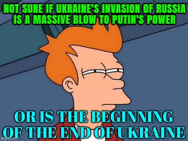 Not Sure If Ukraine's Invasion Of Russia Is A Massive Blow To Putin's Power; Or Is The Beginning Of The End Of Ukraine | NOT SURE IF UKRAINE'S INVASION OF RUSSIA
IS A MASSIVE BLOW TO PUTIN'S POWER; OR IS THE BEGINNING OF THE END OF UKRAINE | image tagged in not sure if- fry,russo-ukrainian war,vladimir putin,breaking news,scumbag america,scumbag europe | made w/ Imgflip meme maker