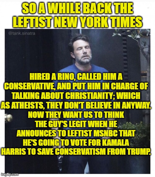 Yeah about David French leftist NYT and MSNBC, take your token RINO and shove him. | SO A WHILE BACK THE LEFTIST NEW YORK TIMES; HIRED A RINO, CALLED HIM A CONSERVATIVE, AND PUT HIM IN CHARGE OF TALKING ABOUT CHRISTIANITY; WHICH AS ATHEISTS, THEY DON'T BELIEVE IN ANYWAY. NOW THEY WANT US TO THINK THE GUY'S LEGIT WHEN HE ANNOUNCES TO LEFTIST MSNBC THAT HE'S GOING TO VOTE FOR KAMALA HARRIS TO SAVE CONSERVATISM FROM TRUMP. | image tagged in yep | made w/ Imgflip meme maker