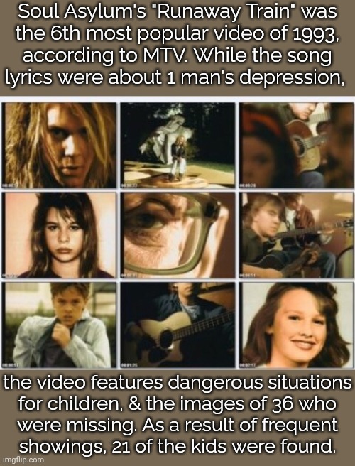 Remember: rock saves lives. | Soul Asylum's "Runaway Train" was
the 6th most popular video of 1993,
according to MTV. While the song
lyrics were about 1 man's depression, the video features dangerous situations
for children, & the images of 36 who
were missing. As a result of frequent
showings, 21 of the kids were found. | image tagged in music video,1990's,missing person,crime,homeless,child abuse | made w/ Imgflip meme maker