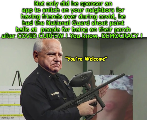 I really thought this was a Joke,  While HE is, it's NOT | Not only did he sponsor an app to snitch on your neighbors for having friends over during covid, he had the National Guard shoot paint balls at  people for being on their porch after COVID CURFEW ! You know, DEMOCRACY ! "You're Welcome" | image tagged in walz shoots paintballs at citizens covid meme | made w/ Imgflip meme maker