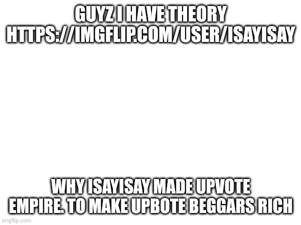 GUYZ I HAVE THEORY
HTTPS://IMGFLIP.COM/USER/ISAYISAY; WHY ISAYISAY MADE UPVOTE EMPIRE. TO MAKE UPBOTE BEGGARS RICH | made w/ Imgflip meme maker