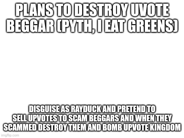 Isayisay | PLANS TO DESTROY UVOTE BEGGAR (PYTH, I EAT GREENS); DISGUISE AS RAYDUCK AND PRETEND TO SELL UPVOTES TO SCAM BEGGARS AND WHEN THEY SCAMMED DESTROY THEM AND BOMB UPVOTE KINGDOM | image tagged in upvote,stop reading the tags | made w/ Imgflip meme maker