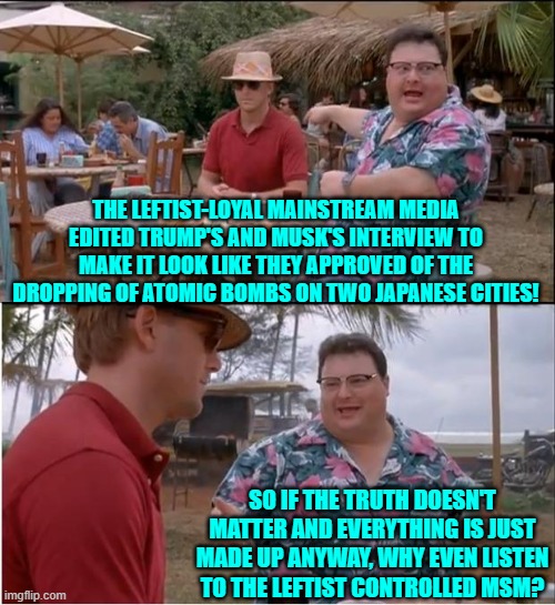 A question for the ages, I reckon. | THE LEFTIST-LOYAL MAINSTREAM MEDIA EDITED TRUMP'S AND MUSK'S INTERVIEW TO MAKE IT LOOK LIKE THEY APPROVED OF THE DROPPING OF ATOMIC BOMBS ON TWO JAPANESE CITIES! SO IF THE TRUTH DOESN'T MATTER AND EVERYTHING IS JUST MADE UP ANYWAY, WHY EVEN LISTEN TO THE LEFTIST CONTROLLED MSM? | image tagged in see nobody cares | made w/ Imgflip meme maker