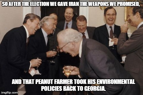 Laughing Men In Suits | SO AFTER THE ELECTION WE GAVE IRAN THE WEAPONS WE PROMISED, AND THAT PEANUT FARMER TOOK HIS ENVIRONMENTAL POLICIES BACK TO GEORGIA. | image tagged in memes,laughing men in suits | made w/ Imgflip meme maker