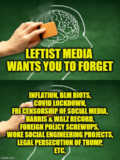 Don't forget to remember! | LEFTIST MEDIA 
WANTS YOU TO FORGET; INFLATION, BLM RIOTS,
COVID LOCKDOWN,
FBI CENSORSHIP OF SOCIAL MEDIA,
HARRIS & WALZ RECORD,
FOREIGN POLICY SCREWUPS, 
WOKE SOCIAL ENGINEERING PROJECTS,
LEGAL PERSECUTION OF TRUMP,
ETC. | image tagged in liberal media | made w/ Imgflip meme maker