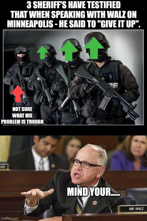 So he just let it go... | 3 SHERIFF'S HAVE TESTIFIED THAT WHEN SPEAKING WITH WALZ ON MINNEAPOLIS - HE SAID TO "GIVE IT UP". NOT SURE WHAT HIS PROBLEM IS THOUGH; MIND YOUR..... | image tagged in sheriff's swat team,tim walz | made w/ Imgflip meme maker