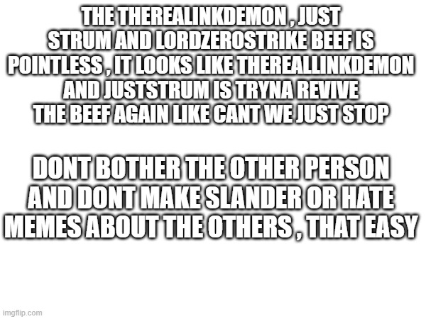 like bro | THE THEREALINKDEMON , JUST STRUM AND LORDZEROSTRIKE BEEF IS POINTLESS , IT LOOKS LIKE THEREALLINKDEMON AND JUSTSTRUM IS TRYNA REVIVE THE BEEF AGAIN LIKE CANT WE JUST STOP; DONT BOTHER THE OTHER PERSON AND DONT MAKE SLANDER OR HATE MEMES ABOUT THE OTHERS , THAT EASY | image tagged in why cant you just be normal | made w/ Imgflip meme maker