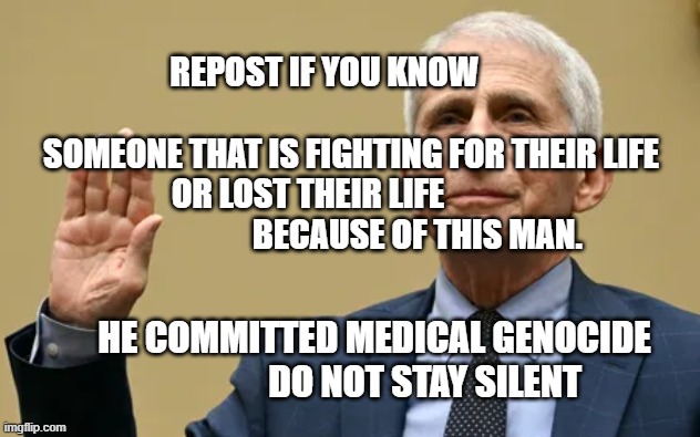 Fauci | REPOST IF YOU KNOW                                       SOMEONE THAT IS FIGHTING FOR THEIR LIFE OR LOST THEIR LIFE                                  BECAUSE OF THIS MAN. HE COMMITTED MEDICAL GENOCIDE               DO NOT STAY SILENT | image tagged in fauci | made w/ Imgflip meme maker