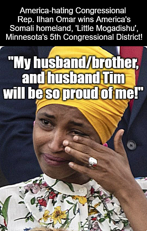 The Great American Reset | America-hating Congressional 
Rep. Ilhan Omar wins America's Somali homeland, 'Little Mogadishu', Minnesota's 5th Congressional District! "My husband/brother, and husband Tim will be so proud of me!" | image tagged in memes,politics,ilhan omar,american,minnesota,hates america | made w/ Imgflip meme maker