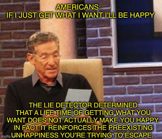 Yea. Desire satisfied is like giving salt water to a thirsty man | AMERICANS:  
IF I JUST GET WHAT I WANT I’LL BE HAPPY; THE LIE DETECTOR DETERMINED THAT A LIFE TIME OF GETTING WHAT YOU WANT DOES NOT ACTUALLY MAKE YOU HAPPY. IN FACT IT REINFORCES THE PREEXISTING UNHAPPINESS YOU’RE TRYING TO ESCAPE. | image tagged in maury povich that was a lie,america | made w/ Imgflip meme maker