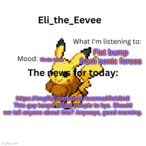 E | Fist bump from sonic forces; Kinda tired; https://imgflip.com/user/Iwanna69skibidi This guy keeps telling people to kys. Should we tell anyone about this? Anyways, good morning. | image tagged in eli_the_eevee pikavee announcement template | made w/ Imgflip meme maker