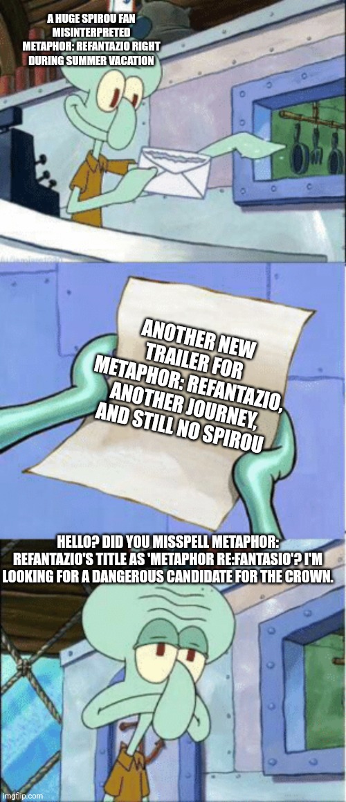 Squidward Reading Letter | A HUGE SPIROU FAN MISINTERPRETED METAPHOR: REFANTAZIO RIGHT DURING SUMMER VACATION; ANOTHER NEW TRAILER FOR METAPHOR: REFANTAZIO, ANOTHER JOURNEY, AND STILL NO SPIROU; HELLO? DID YOU MISSPELL METAPHOR: REFANTAZIO'S TITLE AS 'METAPHOR RE:FANTASIO'? I'M LOOKING FOR A DANGEROUS CANDIDATE FOR THE CROWN. | image tagged in squidward reading letter,misspelled,metaphor,trailer,summer vacation | made w/ Imgflip meme maker