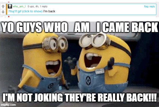 HOLY SHIT who_am_i CAME BACK!! | YO GUYS WHO_AM_I CAME BACK; I'M NOT JOKING THEY'RE REALLY BACK!!! | image tagged in memes,excited minions | made w/ Imgflip meme maker