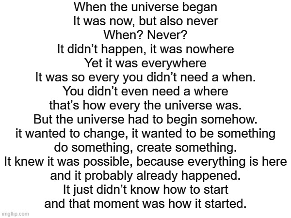 my poem | When the universe began
It was now, but also never
When? Never?
It didn’t happen, it was nowhere
Yet it was everywhere
It was so every you didn’t need a when.
You didn’t even need a where
that’s how every the universe was.
But the universe had to begin somehow.
it wanted to change, it wanted to be something
do something, create something.
It knew it was possible, because everything is here
and it probably already happened.
It just didn’t know how to start
and that moment was how it started. | image tagged in bill wurtz | made w/ Imgflip meme maker