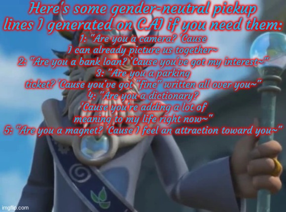 Pickup lines for if you need 'em! | Here's some gender-neutral pickup lines I generated on C.AI if you need them:; 1: "Are you a camera? 'Cause I can already picture us together~
2: "Are you a bank loan? 'Cause you've got my interest~"
3: "Are you a parking ticket? 'Cause you've got "fine" written all over you~"
4: "Are you a dictionary? 'Cause you're adding a lot of meaning to my life right now~"
5: "Are you a magnet? 'Cause I feel an attraction toward you~" | image tagged in eon | made w/ Imgflip meme maker