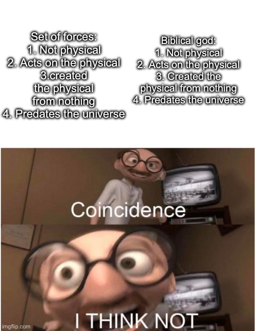 God is real! | Biblical god:
1. Not physical
2. Acts on the physical
3. Created the physical from nothing
4. Predates the universe; Set of forces:
1. Not physical
2. Acts on the physical
3.created the physical from nothing
4. Predates the universe | image tagged in coincidence i think not,god,science,proof | made w/ Imgflip meme maker