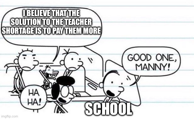 good one manny | I BELIEVE THAT THE SOLUTION TO THE TEACHER SHORTAGE IS TO PAY THEM MORE; SCHOOL | image tagged in good one manny | made w/ Imgflip meme maker