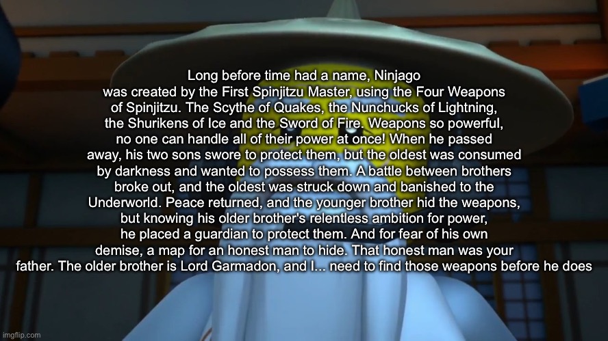 SENSEI WU GAMING | Long before time had a name, Ninjago was created by the First Spinjitzu Master, using the Four Weapons of Spinjitzu. The Scythe of Quakes, the Nunchucks of Lightning, the Shurikens of Ice and the Sword of Fire. Weapons so powerful, no one can handle all of their power at once! When he passed away, his two sons swore to protect them, but the oldest was consumed by darkness and wanted to possess them. A battle between brothers broke out, and the oldest was struck down and banished to the Underworld. Peace returned, and the younger brother hid the weapons, but knowing his older brother's relentless ambition for power, he placed a guardian to protect them. And for fear of his own demise, a map for an honest man to hide. That honest man was your father. The older brother is Lord Garmadon, and I... need to find those weapons before he does | image tagged in sensei wu gaming | made w/ Imgflip meme maker