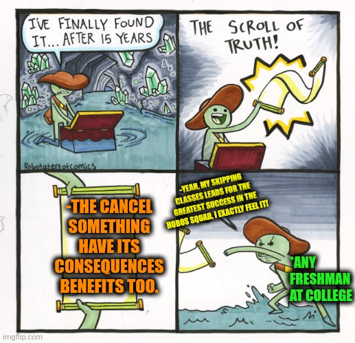 -To receive the profit from the next going events. | -THE CANCEL SOMETHING HAVE ITS CONSEQUENCES BENEFITS TOO. -YEAH, MY SKIPPING CLASSES LEADS FOR THE GREATEST SUCCESS IN THE HOBOS SQUAD, I EXACTLY FEEL IT! *ANY FRESHMAN AT COLLEGE | image tagged in memes,the scroll of truth,cancel culture,positive thinking,profit,student loans | made w/ Imgflip meme maker