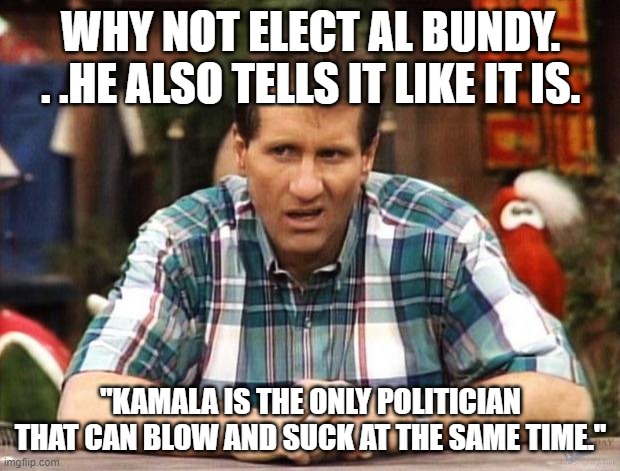 Al Bundy | WHY NOT ELECT AL BUNDY. . .HE ALSO TELLS IT LIKE IT IS. "KAMALA IS THE ONLY POLITICIAN THAT CAN BLOW AND SUCK AT THE SAME TIME." | image tagged in al bundy | made w/ Imgflip meme maker