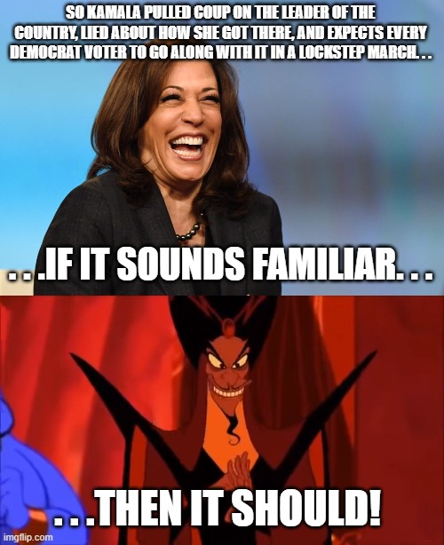 When life imitates art. . .difference being Kamala actually pulled off the coup. | SO KAMALA PULLED COUP ON THE LEADER OF THE COUNTRY, LIED ABOUT HOW SHE GOT THERE, AND EXPECTS EVERY DEMOCRAT VOTER TO GO ALONG WITH IT IN A LOCKSTEP MARCH. . . . . .IF IT SOUNDS FAMILIAR. . . . . .THEN IT SHOULD! | image tagged in kamala harris laughing,smug jafar,politics | made w/ Imgflip meme maker