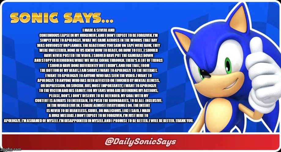 Sonic Says #1 | I MADE A SEVERE AND CONTINUOUS LAPSE IN MY JUDGEMENT, AND I DON’T EXPECT TO BE FORGIVEN. I’M SIMPLY HERE TO APOLOGIZE. WHAT WE CAME ACROSS IN THE WOODS THAT DAY WAS OBVIOUSLY UNPLANNED. THE REACTIONS YOU SAW ON TAPE WERE RAW, THEY WERE UNFILTERED. NONE OF US KNEW HOW TO REACT, OR HOW TO FEEL. I SHOULD HAVE NEVER POSTED THE VIDEO. I SHOULD HAVE PUT THE CAMERAS DOWN AND STOPPED RECORDING WHAT WE WERE GOING THROUGH. THERE'S A LOT OF THINGS I SHOULD HAVE DONE DIFFERENTLY BUT I DIDN'T. AND FOR THAT, FROM THE BOTTOM OF MY HEART, I AM SORRY. I WANT TO APOLOGIZE TO THE INTERNET. I WANT TO APOLOGIZE TO ANYONE WHO HAS SEEN THE VIDEO. I WANT TO APOLOGIZE TO ANYONE WHO HAS BEEN AFFECTED OR TOUCHED BY MENTAL ILLNESS, OR DEPRESSION, OR SUICIDE. BUT, MOST IMPORTANTLY, I WANT TO APOLOGIZE TO THE VICTIM AND HIS FAMILY. FOR MY FANS WHO ARE DEFENDING MY ACTIONS, PLEASE, DON'T. I DON’T DESERVE TO BE DEFENDED. MY GOAL WITH MY CONTENT IS ALWAYS TO ENTERTAIN, TO PUSH THE BOUNDARIES, TO BE ALL-INCLUSIVE. IN THE WORLD LIVE IN, I SHARE ALMOST EVERYTHING I DO. THE INTENT IS NEVER TO BE HEARTLESS, CRUEL, OR MALICIOUS. LIKE I SAID, I MADE A HUGE MISTAKE. I DON’T EXPECT TO BE FORGIVEN, I’M JUST HERE TO APOLOGIZE. I'M ASHAMED OF MYSELF. I’M DISAPPOINTED IN MYSELF. AND I PROMISE TO BE BETTER. I WILL BE BETTER. THANK YOU. | image tagged in sonic says | made w/ Imgflip meme maker