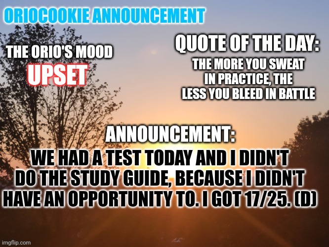 I'm a failure | THE MORE YOU SWEAT IN PRACTICE, THE LESS YOU BLEED IN BATTLE; UPSET; WE HAD A TEST TODAY AND I DIDN'T DO THE STUDY GUIDE, BECAUSE I DIDN'T HAVE AN OPPORTUNITY TO. I GOT 17/25. (D) | image tagged in oriocookie announcement temp,msmg,kill me now,failure | made w/ Imgflip meme maker