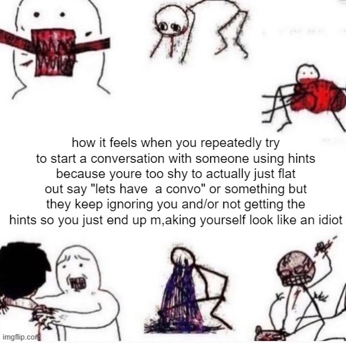 Girls when | how it feels when you repeatedly try to start a conversation with someone using hints because youre too shy to actually just flat out say "lets have  a convo" or something but they keep ignoring you and/or not getting the hints so you just end up m,aking yourself look like an idiot | image tagged in girls when | made w/ Imgflip meme maker