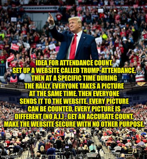 Idea: Real Donald J. Trump attendance count | IDEA FOR ATTENDANCE COUNT. SET UP A WEBSITE CALLED TRUMP-ATTENDANCE. THEN AT A SPECIFIC TIME DURING THE RALLY, EVERYONE TAKES A PICTURE AT THE SAME TIME. THEN EVERYONE SENDS IT TO THE WEBSITE. EVERY PICTURE CAN BE COUNTED, EVERY PICTURE IS DIFFERENT (NO A.I.) . GET AN ACCURATE COUNT. MAKE THE WEBSITE SECURE WITH NO OTHER PURPOSE. | image tagged in gifs,trump,president trump,trump rally | made w/ Imgflip meme maker