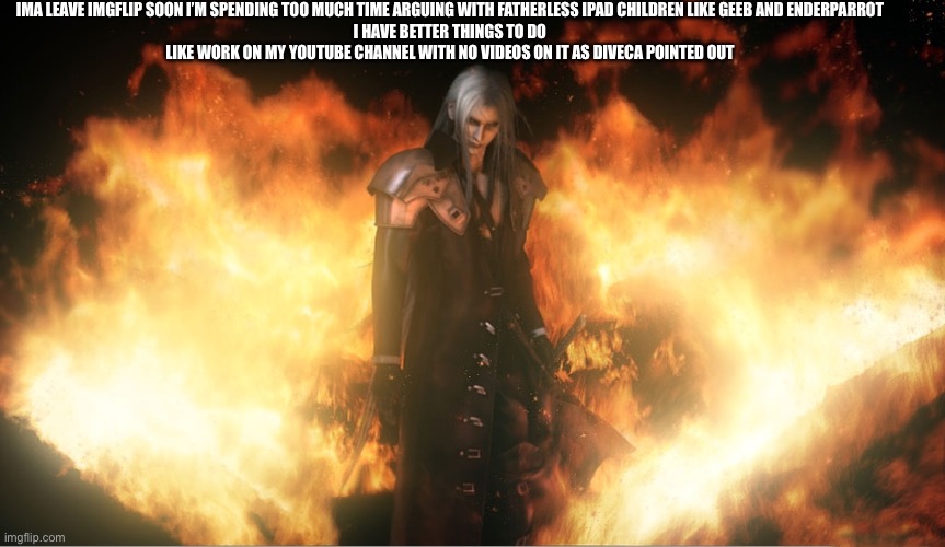 Sephiroth in Fire | IMA LEAVE IMGFLIP SOON I’M SPENDING TOO MUCH TIME ARGUING WITH FATHERLESS IPAD CHILDREN LIKE GEEB AND ENDERPARROT
I HAVE BETTER THINGS TO DO
LIKE WORK ON MY YOUTUBE CHANNEL WITH NO VIDEOS ON IT AS DIVECA POINTED OUT | image tagged in sephiroth in fire | made w/ Imgflip meme maker