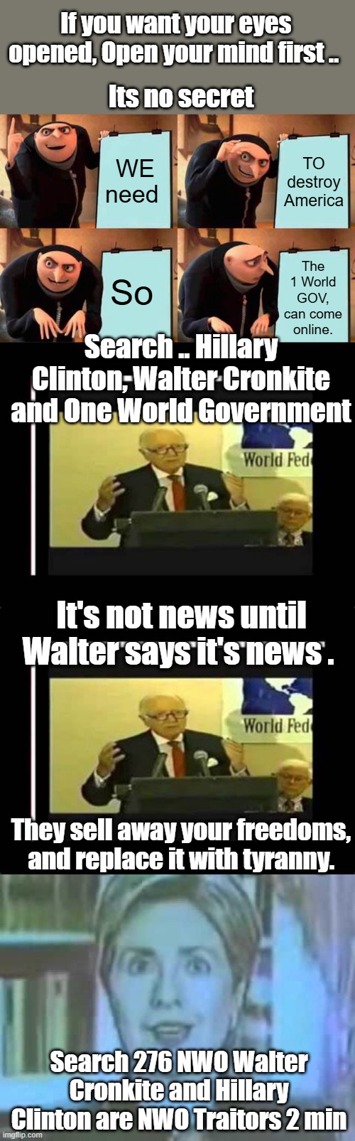 They fear educated people with facts the most of all. | If you want your eyes opened, Open your mind first .. Its no secret; WE need; TO destroy America; The 1 World GOV, can come online. So; Search .. Hillary Clinton, Walter Cronkite and One World Government; It's not news until Walter says it's news . They sell away your freedoms, and replace it with tyranny. Search 276 NWO Walter Cronkite and Hillary Clinton are NWO Traitors 2 min | image tagged in memes,gru's plan | made w/ Imgflip meme maker