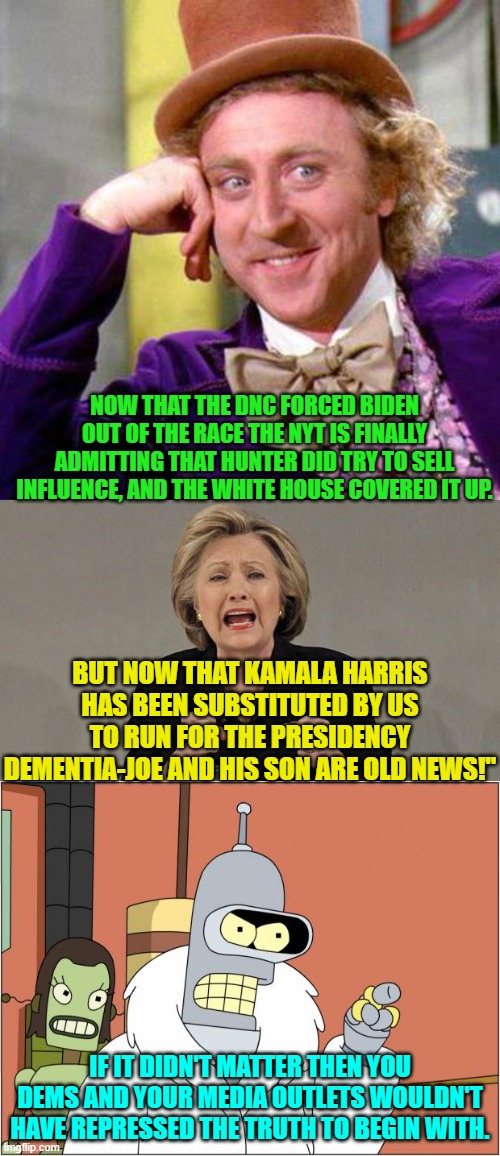 So for the millionth time the NYT helped hide the truth for the Dem Party.  What a surprise! | NOW THAT THE DNC FORCED BIDEN OUT OF THE RACE THE NYT IS FINALLY ADMITTING THAT HUNTER DID TRY TO SELL INFLUENCE, AND THE WHITE HOUSE COVERED IT UP. BUT NOW THAT KAMALA HARRIS HAS BEEN SUBSTITUTED BY US TO RUN FOR THE PRESIDENCY DEMENTIA-JOE AND HIS SON ARE OLD NEWS!"; IF IT DIDN'T MATTER THEN YOU DEMS AND YOUR MEDIA OUTLETS WOULDN'T HAVE REPRESSED THE TRUTH TO BEGIN WITH. | image tagged in willy wonka blank | made w/ Imgflip meme maker