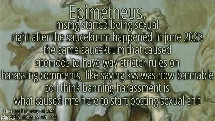 it’s just a hypothesis though | msmg started being sexual right after the saucekuum happened in june 2023
the same saucekuum that caused sitemods to have way stricter rules on harassing comments, like saying kys was now bannable
so i think banning harassment is what caused mfs here to start posting sexual shit | image tagged in silver announcement template 10 0 template | made w/ Imgflip meme maker