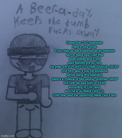 I know this seems a bunch of yapping but I feel like testing yall | Guess the CoD character:

Here’s your hints:
If you play as this character as an operator skin in black ops Cold War multi player, and if you start friendly fire on him, he yells “HEY! POINT IT DOWN RANGE, DICK!”

2nd hint, also if you kill someone whilst using this operator, there’s a chance of him saying “surprise, bitch!”

3rd hint: he was born in 1930, according to CoD wiki, and he is on Black Ops 1,2, Cold War, and the upcoming black Ops 6 too. | image tagged in a beer a day keeps the dumb fucks away v2 | made w/ Imgflip meme maker