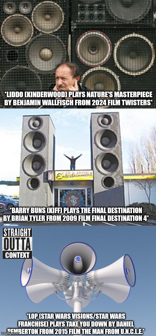 Straight Outta Context 2 | *LIDDO (KINDERWOOD) PLAYS NATURE'S MASTERPIECE BY BENJAMIN WALLFISCH FROM 2024 FILM TWISTERS*; *BARRY BUNS (KIFF) PLAYS THE FINAL DESTINATION BY BRIAN TYLER FROM 2009 FILM FINAL DESTINATION 4*; *LOP (STAR WARS VISIONS/STAR WARS FRANCHISE) PLAYS TAKE YOU DOWN BY DANIEL PEMBERTON FROM 2015 FILM THE MAN FROM U.N.C.L.E.* | image tagged in speaker,meme,straight outta context,film scores,music,shitpost | made w/ Imgflip meme maker