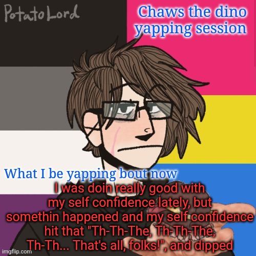 Just me yapping | I was doin really good with my self confidence lately, but somethin happened and my self confidence hit that "Th-Th-The, Th-Th-The, Th-Th... That's all, folks!", and dipped | image tagged in chaws_the_dino announcement temp | made w/ Imgflip meme maker