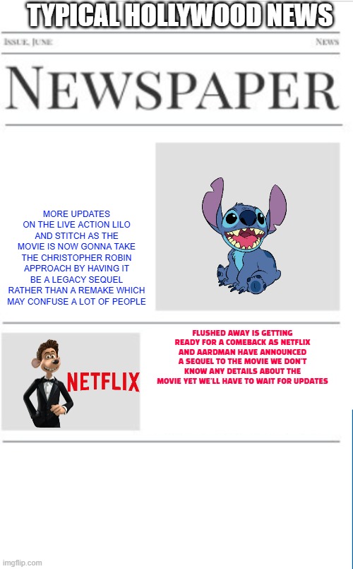 typical hollywood news volume 143 | TYPICAL HOLLYWOOD NEWS; MORE UPDATES ON THE LIVE ACTION LILO AND STITCH AS THE MOVIE IS NOW GONNA TAKE THE CHRISTOPHER ROBIN APPROACH BY HAVING IT BE A LEGACY SEQUEL RATHER THAN A REMAKE WHICH MAY CONFUSE A LOT OF PEOPLE; FLUSHED AWAY IS GETTING READY FOR A COMEBACK AS NETFLIX AND AARDMAN HAVE ANNOUNCED A SEQUEL TO THE MOVIE WE DON'T KNOW ANY DETAILS ABOUT THE MOVIE YET WE'LL HAVE TO WAIT FOR UPDATES | image tagged in blank newspaper,disney,netflix,prediction,fake | made w/ Imgflip meme maker