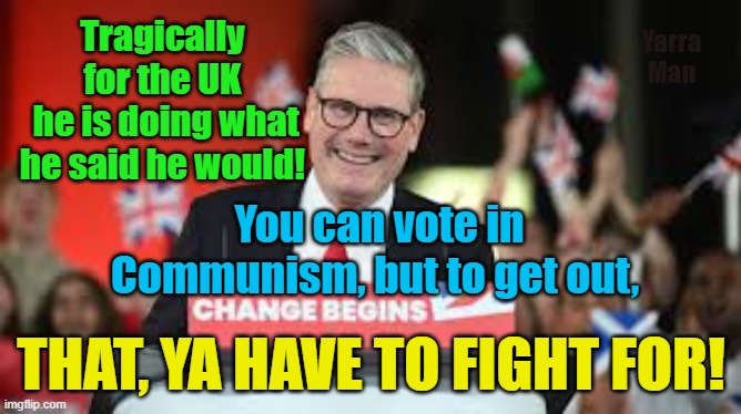 Authoritarianism  The UK has joined forces with Russia, North Korea, Nazi Germany and China. | Tragically for the UK
 he is doing what he said he would! Yarra Man; You can vote in Communism, but to get out, THAT, YA HAVE TO FIGHT FOR! | image tagged in starmer,labour,authoritarianism,tragedy,communism,dictatorship | made w/ Imgflip meme maker