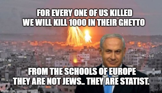 Bibi phosphorus | FOR EVERY ONE OF US KILLED WE WILL KILL 1000 IN THEIR GHETTO; FROM THE SCHOOLS OF EUROPE THEY ARE NOT JEWS.. THEY ARE STATIST. | image tagged in bibi phosphorus | made w/ Imgflip meme maker