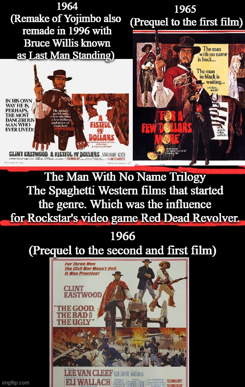 The Man With No Name Trilogy | 1964
(Remake of Yojimbo also  remade in 1996 with Bruce Willis known as Last Man Standing); 1965 
(Prequel to the first film); The Man With No Name Trilogy
The Spaghetti Western films that started the genre. Which was the influence for Rockstar's video game Red Dead Revolver. 1966
(Prequel to the second and first film) | image tagged in the man with no name trilogy,clint eastwood,lee van cleef,eli wallach,sergio leone and ennio morricone,google images | made w/ Imgflip meme maker