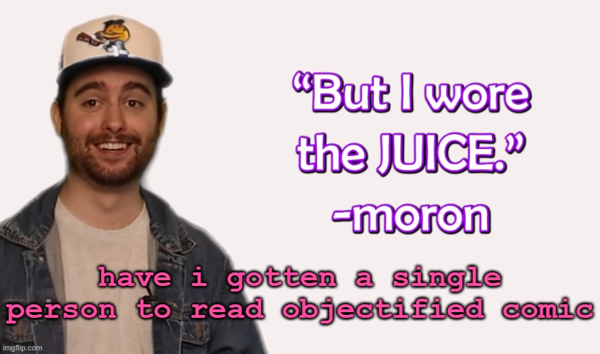 wore the juice | have i gotten a single person to read objectified comic | image tagged in wore the juice | made w/ Imgflip meme maker