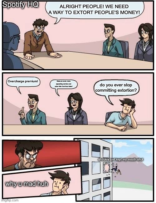 Boardroom Meeting Suggestion Meme | Spotify HQ; ALRIGHT PEOPLE! WE NEED A WAY TO EXTORT PEOPLE'S MONEY! Overcharge premium! Make an even more appealing service and price hike it an hour later! do you ever stop committing extortion? shoulda just kept my mouth shut; why u mad huh | image tagged in memes,boardroom meeting suggestion | made w/ Imgflip meme maker