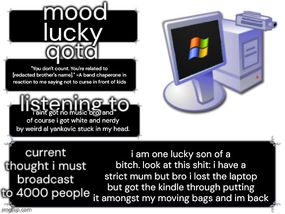 what's even worse is that i have my record player on a shelf in my room but i misplaced the cord somewhere. and my cd player tak | lucky; "You don't count. You're related to [redacted brother's name]." -A band chaperone in reaction to me saying not to curse in front of kids; i aint got no music bro. and of course i got white and nerdy by weird al yankovic stuck in my head. i am one lucky son of a bitch. look at this shit: i have a strict mum but bro i lost the laptop but got the kindle through putting it amongst my moving bags and im back | image tagged in adelaideaux temp mark ii | made w/ Imgflip meme maker