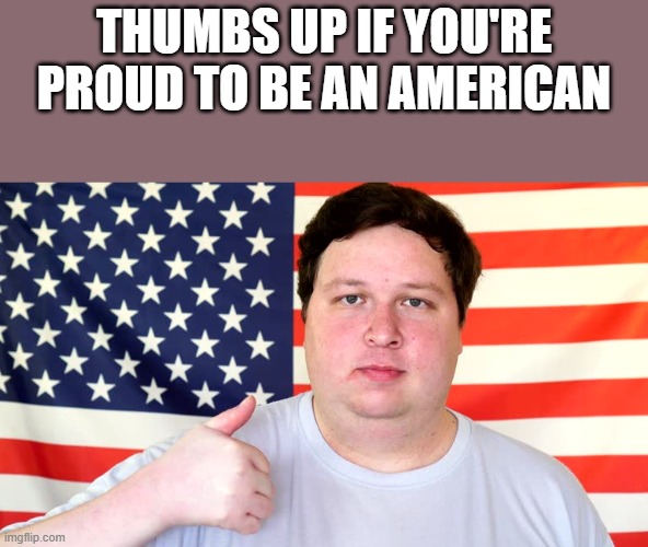 If You're Proud To Be An American | THUMBS UP IF YOU'RE PROUD TO BE AN AMERICAN | image tagged in thumbs up,proud,thumb,american,funny,memes | made w/ Imgflip meme maker