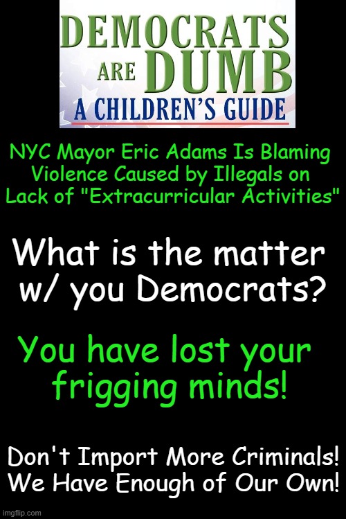 Democrat INSANITY! Vote TRUMP 2024! | NYC Mayor Eric Adams Is Blaming 

Violence Caused by Illegals on 

Lack of "Extracurricular Activities"; What is the matter 
w/ you Democrats? You have lost your 
frigging minds! Don't Import More Criminals!
We Have Enough of Our Own! | image tagged in idiocracy,insanity,save america,vote trump,what the heck,liberalism is a mental disorder | made w/ Imgflip meme maker