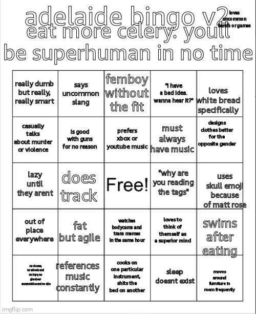 "i would like to hear part three, random percussionist who plays perfectly" -random thought | eat more celery. youll be superhuman in no time; loves uncommon bands or games; adelaide bingo v2; femboy without the fit; says uncommon slang; really dumb but really, really smart; "i have a bad idea. wanna hear it?"; loves white bread specifically; designs clothes better for the opposite gender; prefers xbox or youtube music; casually talks about murder or violence; must always have music; is good with guns for no reason; "why are you reading the tags"; lazy until they arent; does track; uses skull emoji because of matt rose; out of place everywhere; fat but agile; loves to think of themself as a superior mind; watches bodycams and trans memes in the same hour; swims after eating; references music constantly; no cheese, no wheels and no keys, no ghosts or snowmobiles and no skis; cooks on one particular instrument, shits the bed on another; sleep doesnt exist; moves around furniture in room frequently | image tagged in blank bingo | made w/ Imgflip meme maker